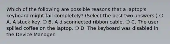 Which of the following are possible reasons that a laptop's keyboard might fail completely? (Select the best two answers.) ❍ A. A stuck key. ❍ B. A disconnected ribbon cable. ❍ C. The user spilled coffee on the laptop. ❍ D. The keyboard was disabled in the Device Manager.