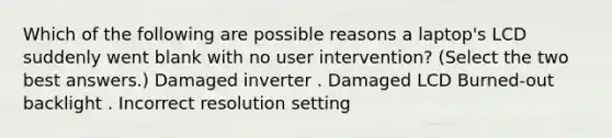 Which of the following are possible reasons a laptop's LCD suddenly went blank with no user intervention? (Select the two best answers.) Damaged inverter . Damaged LCD Burned-out backlight . Incorrect resolution setting