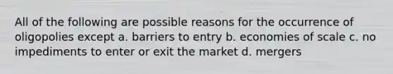 All of the following are possible reasons for the occurrence of oligopolies except a. barriers to entry b. economies of scale c. no impediments to enter or exit the market d. mergers