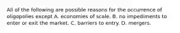 All of the following are possible reasons for the occurrence of oligopolies except A. economies of scale. B. no impediments to enter or exit the market. C. barriers to entry. D. mergers.