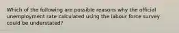 Which of the following are possible reasons why the official unemployment rate calculated using the labour force survey could be understated?