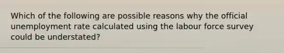 Which of the following are possible reasons why the official unemployment rate calculated using the labour force survey could be understated?
