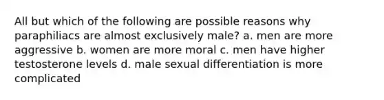 All but which of the following are possible reasons why paraphiliacs are almost exclusively male? a. men are more aggressive b. women are more moral c. men have higher testosterone levels d. male sexual differentiation is more complicated