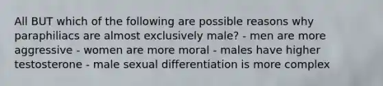 All BUT which of the following are possible reasons why paraphiliacs are almost exclusively male? - men are more aggressive - women are more moral - males have higher testosterone - male sexual differentiation is more complex