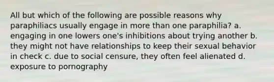 All but which of the following are possible reasons why paraphiliacs usually engage in more than one paraphilia? a. engaging in one lowers one's inhibitions about trying another b. they might not have relationships to keep their sexual behavior in check c. due to social censure, they often feel alienated d. exposure to pornography