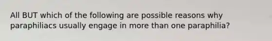 All BUT which of the following are possible reasons why paraphiliacs usually engage in more than one paraphilia?