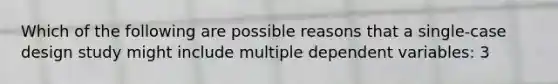 Which of the following are possible reasons that a single-case design study might include multiple dependent variables: 3