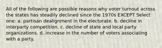 All of the following are possible reasons why voter turnout across the states has steadily declined since the 1970s EXCEPT Select one: a. partisan dealignment in the electorate. b. decline in interparty competition. c. decline of state and local party organizations. d. increase in the number of voters associating with a party.