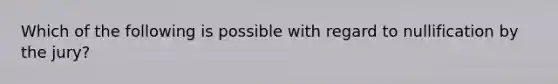 Which of the following is possible with regard to nullification by the jury?