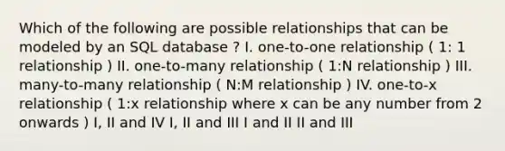 Which of the following are possible relationships that can be modeled by an SQL database ? I. one-to-one relationship ( 1: 1 relationship ) II. one-to-many relationship ( 1:N relationship ) III. many-to-many relationship ( N:M relationship ) IV. one-to-x relationship ( 1:x relationship where x can be any number from 2 onwards ) I, II and IV I, II and III I and II II and III