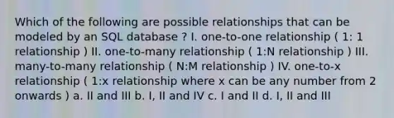 Which of the following are possible relationships that can be modeled by an SQL database ? I. one-to-one relationship ( 1: 1 relationship ) II. one-to-many relationship ( 1:N relationship ) III. many-to-many relationship ( N:M relationship ) IV. one-to-x relationship ( 1:x relationship where x can be any number from 2 onwards ) a. II and III b. I, II and IV c. I and II d. I, II and III