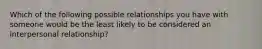 Which of the following possible relationships you have with someone would be the least likely to be considered an interpersonal relationship?