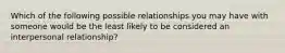 Which of the following possible relationships you may have with someone would be the least likely to be considered an interpersonal relationship?