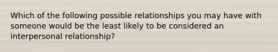 Which of the following possible relationships you may have with someone would be the least likely to be considered an interpersonal relationship?