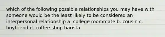 which of the following possible relationships you may have with someone would be the least likely to be considered an interpersonal relationship a. college roommate b. cousin c. boyfriend d. coffee shop barista