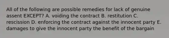 All of the following are possible remedies for lack of genuine assent​ EXCEPT? A. voiding the contract B. restitution C. rescission D. enforcing the contract against the innocent party E. damages to give the innocent party the benefit of the bargain