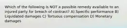 Which of the following is NOT a possible remedy available to an injured party for breach of contract? A) Specific performance B) Liquidated damages C) Tortuous compensation D) Monetary damages