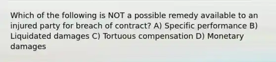 Which of the following is NOT a possible remedy available to an injured party for breach of contract? A) Specific performance B) Liquidated damages C) Tortuous compensation D) Monetary damages