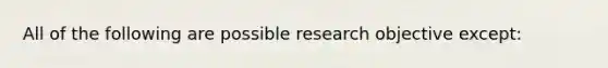 All of the following are possible research objective except: