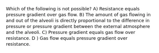 Which of the following is not possible? A) Resistance equals pressure gradient over gas flow. B) The amount of gas flowing in and out of the alveoli is directly proportional to the difference in pressure or pressure gradient between the external atmosphere and the alveoli. C) Pressure gradient equals gas flow over resistance. D ) Gas flow equals pressure gradient over resistance.