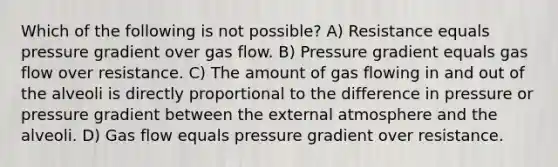 Which of the following is not possible? A) Resistance equals pressure gradient over gas flow. B) Pressure gradient equals gas flow over resistance. C) The amount of gas flowing in and out of the alveoli is directly proportional to the difference in pressure or pressure gradient between the external atmosphere and the alveoli. D) Gas flow equals pressure gradient over resistance.