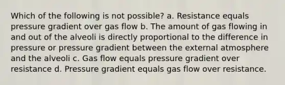 Which of the following is not possible? a. Resistance equals pressure gradient over gas flow b. The amount of gas flowing in and out of the alveoli is directly proportional to the difference in pressure or pressure gradient between the external atmosphere and the alveoli c. Gas flow equals pressure gradient over resistance d. Pressure gradient equals gas flow over resistance.