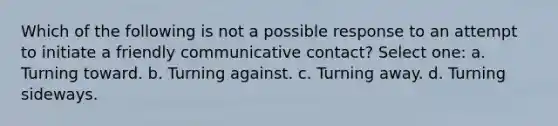 Which of the following is not a possible response to an attempt to initiate a friendly communicative contact? Select one: a. Turning toward. b. Turning against. c. Turning away. d. Turning sideways.