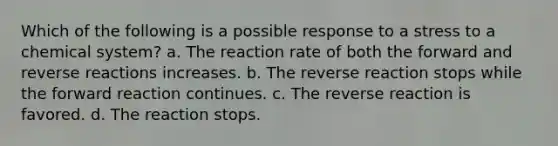 Which of the following is a possible response to a stress to a chemical system? a. The reaction rate of both the forward and reverse reactions increases. b. The reverse reaction stops while the forward reaction continues. c. The reverse reaction is favored. d. The reaction stops.