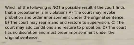 Which of the following is NOT a possible result if the court finds that a probationer is in violation? A) The court may revoke probation and order imprisonment under the original sentence. B) The court may reprimand and restore to supervision. C) The court may add conditions and restore to probation. D) The court has no discretion and must order imprisonment under the original sentence.