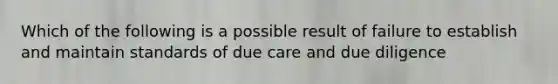 Which of the following is a possible result of failure to establish and maintain standards of due care and due diligence