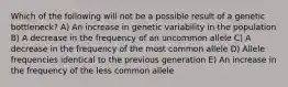 Which of the following will not be a possible result of a genetic bottleneck? A) An increase in genetic variability in the population B) A decrease in the frequency of an uncommon allele C) A decrease in the frequency of the most common allele D) Allele frequencies identical to the previous generation E) An increase in the frequency of the less common allele