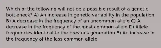 Which of the following will not be a possible result of a genetic bottleneck? A) An increase in genetic variability in the population B) A decrease in the frequency of an uncommon allele C) A decrease in the frequency of the most common allele D) Allele frequencies identical to the previous generation E) An increase in the frequency of the less common allele