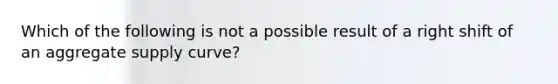 Which of the following is not a possible result of a right shift of an aggregate supply curve?