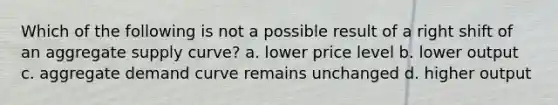 Which of the following is not a possible result of a right shift of an aggregate supply curve? a. lower price level b. lower output c. aggregate demand curve remains unchanged d. higher output