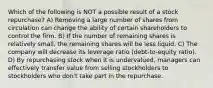 Which of the following is NOT a possible result of a stock repurchase? A) Removing a large number of shares from circulation can change the ability of certain shareholders to control the firm. B) If the number of remaining shares is relatively small, the remaining shares will be less liquid. C) The company will decrease its leverage ratio (debt-to-equity ratio). D) By repurchasing stock when it is undervalued, managers can effectively transfer value from selling stockholders to stockholders who don't take part in the repurchase.