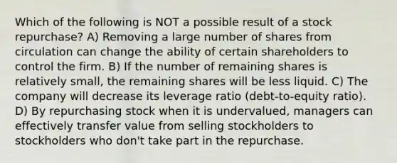 Which of the following is NOT a possible result of a stock repurchase? A) Removing a large number of shares from circulation can change the ability of certain shareholders to control the firm. B) If the number of remaining shares is relatively small, the remaining shares will be less liquid. C) The company will decrease its leverage ratio (debt-to-equity ratio). D) By repurchasing stock when it is undervalued, managers can effectively transfer value from selling stockholders to stockholders who don't take part in the repurchase.