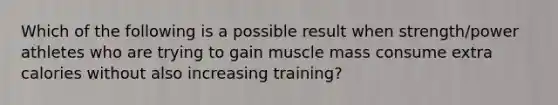 Which of the following is a possible result when strength/power athletes who are trying to gain muscle mass consume extra calories without also increasing training?