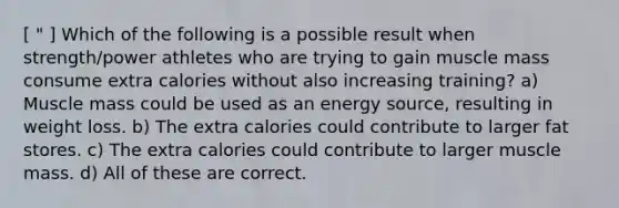 [ " ] Which of the following is a possible result when strength/power athletes who are trying to gain muscle mass consume extra calories without also increasing training? a) Muscle mass could be used as an energy source, resulting in weight loss. b) The extra calories could contribute to larger fat stores. c) The extra calories could contribute to larger muscle mass. d) All of these are correct.