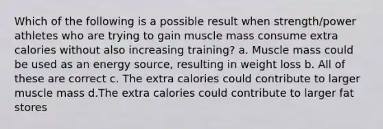 Which of the following is a possible result when strength/power athletes who are trying to gain muscle mass consume extra calories without also increasing training? a. Muscle mass could be used as an energy source, resulting in weight loss b. All of these are correct c. The extra calories could contribute to larger muscle mass d.The extra calories could contribute to larger fat stores