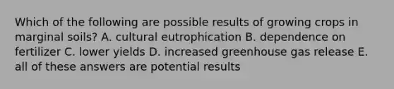 Which of the following are possible results of growing crops in marginal soils? A. cultural eutrophication B. dependence on fertilizer C. lower yields D. increased greenhouse gas release E. all of these answers are potential results