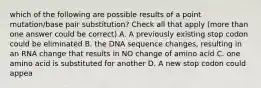 which of the following are possible results of a point mutation/base pair substitution? Check all that apply (more than one answer could be correct) A. A previously existing stop codon could be eliminated B. the DNA sequence changes, resulting in an RNA change that results in NO change of amino acid C. one amino acid is substituted for another D. A new stop codon could appea