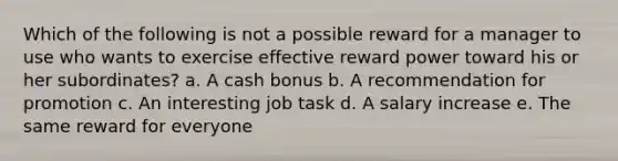 Which of the following is not a possible reward for a manager to use who wants to exercise effective reward power toward his or her subordinates? a. A cash bonus b. A recommendation for promotion c. An interesting job task d. A salary increase e. The same reward for everyone