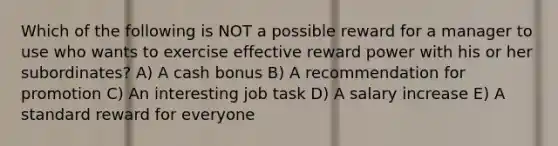 Which of the following is NOT a possible reward for a manager to use who wants to exercise effective reward power with his or her subordinates? A) A cash bonus B) A recommendation for promotion C) An interesting job task D) A salary increase E) A standard reward for everyone