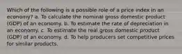 Which of the following is a possible role of a price index in an economy? a. To calculate the nominal gross domestic product (GDP) of an economy. b. To estimate the rate of depreciation in an economy. c. To estimate the real gross domestic product (GDP) of an economy. d. To help producers set competitive prices for similar products.