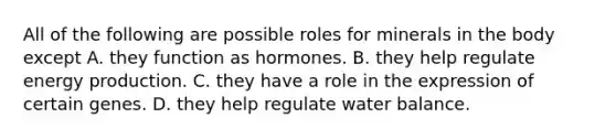 All of the following are possible roles for minerals in the body except A. they function as hormones. B. they help regulate <a href='https://www.questionai.com/knowledge/k3xoUYcii1-energy-production' class='anchor-knowledge'>energy production</a>. C. they have a role in the expression of certain genes. D. they help regulate water balance.