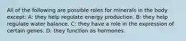 All of the following are possible roles for minerals in the body except: A: they help regulate energy production. B: they help regulate water balance. C: they have a role in the expression of certain genes. D: they function as hormones.