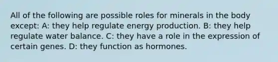 All of the following are possible roles for minerals in the body except: A: they help regulate energy production. B: they help regulate water balance. C: they have a role in the expression of certain genes. D: they function as hormones.