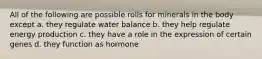 All of the following are possible rolls for minerals in the body except a. they regulate water balance b. they help regulate energy production c. they have a role in the expression of certain genes d. they function as hormone