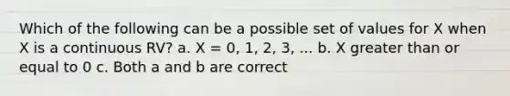 Which of the following can be a possible set of values for X when X is a continuous RV? a. X = 0, 1, 2, 3, ... b. X greater than or equal to 0 c. Both a and b are correct