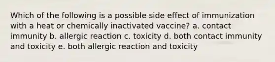 Which of the following is a possible side effect of immunization with a heat or chemically inactivated vaccine? a. contact immunity b. allergic reaction c. toxicity d. both contact immunity and toxicity e. both allergic reaction and toxicity